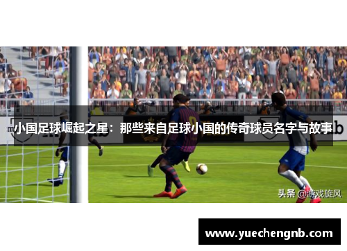 小国足球崛起之星：那些来自足球小国的传奇球员名字与故事