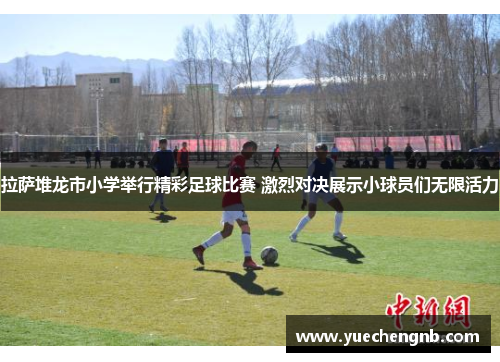拉萨堆龙市小学举行精彩足球比赛 激烈对决展示小球员们无限活力
