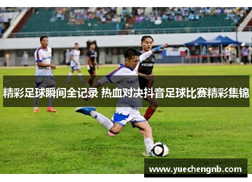 精彩足球瞬间全记录 热血对决抖音足球比赛精彩集锦