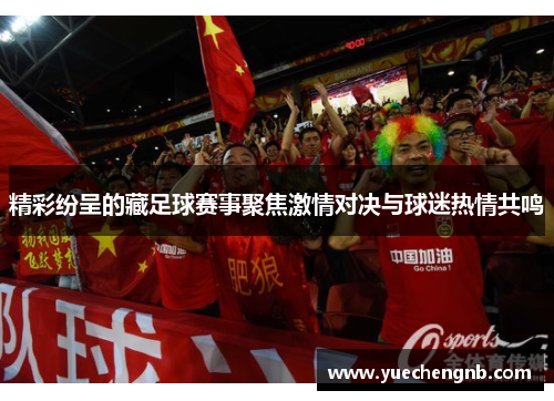精彩纷呈的藏足球赛事聚焦激情对决与球迷热情共鸣